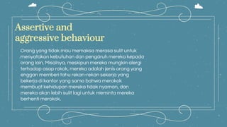 Assertive and
aggressive behaviour
Orang yang tidak mau memaksa merasa sulit untuk
menyatakan kebutuhan dan pengaruh mereka kepada
orang lain. Misalnya, meskipun mereka mungkin alergi
terhadap asap rokok, mereka adalah jenis orang yang
enggan memberi tahu rekan-rekan sekerja yang
bekerja di kantor yang sama bahwa merokok
membuat kehidupan mereka tidak nyaman, dan
mereka akan lebih sulit lagi untuk meminta mereka
berhenti merokok.
 