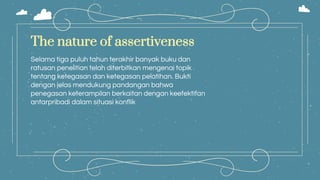 Selama tiga puluh tahun terakhir banyak buku dan
ratusan penelitian telah diterbitkan mengenai topik
tentang ketegasan dan ketegasan pelatihan. Bukti
dengan jelas mendukung pandangan bahwa
penegasan keterampilan berkaitan dengan keefektifan
antarpribadi dalam situasi konflik
The nature of assertiveness
 