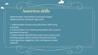 Keterampilan menyatakan pendapat dapat
dikelompokkan di bawah tiga judul:
1. keterampilan isi apa yang dikatakan oleh sang
pembela.
2. keterampilan Non-verbal penampilan dan suara si
pemberi komentar.
3. keterampilan berinteraksi sosial cara orang yang
bersikap tegas dalam proses interaksi termasuk
meningkatnya, kegigihan, dan manajemen reaksi
defensif
Assertion skills
 