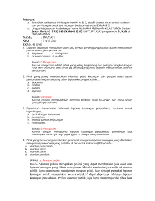 Petunjuk: 
a. Jawablah soal berikut ini dengan memilih A, B, C, atau D disertai alasan untuk soal teori 
dan perhitungan untuk soal hitungan berdasarkan modul EKMA4115. 
b. Unggahlah jawaban Anda dengan nama file: NAMA ANDA-NIM-KELAS TUTON Contoh: 
Sekar Melati-018752645-EKMA4115.02 di FITUR TUGAS yang tersedia BUKAN di 
FORUM DISKUSI 
NAMA : INAYAH 
NIM : 019303082 
EKMA 4115.01 
1. Laporan keuangan merupakan salah satu bentuk pertanggungjawaban dalam menjalankan 
perusahaan kepada pemilik dari .... 
a. karyawan c. manajemen 
b. dewan komisaris d. auditor. 
Jawab: C.Manajemen 
Karena manajemen adalah pihak yang paling tergantung dan paling tersangkut dengan 
hasil akhir akuntansi serta pihak yg bertanggung jawab didalam mengarahkan jalannya 
perusahaan. 
2. Pihak yang paling membutuhkan informasi posisi keuangan dan prospek masa depan 
perusahaan yang terkandung dalam laporan keuangan adalah .... 
a. akademisi 
b. emiten 
c. auditor 
d. investor. 
Jawab: D.Investor 
Karena investor membutuhkan informasi tentang posisi keuangan dan masa depan 
(prospek) perusahaan. 
3. Pemerintah memerlukan informasi laporan keuangan perusahaan, terutama untuk 
kepentingan.... 
a. perlindungan konsumen 
b. perpajakan 
e. analisis dampak lingkungan 
c. risiko usaha. 
Jawab: B. Perpajakan 
Karena dengan mengetahui laporan keuangan perusahaan, pemerintah bisa 
menetapkan besarnya biaya pajak yg harus dibayar oleh perusahaan. 
4. Pihak yang berwenang memberikan pendapat kewajaran laporan keuangan yang diterbitkan 
manajemen perusahaan yang terdaftar di bursa efek Indonesia (BEI) adalah .... 
a. akuntan pemerintah 
b. akuntan intern 
c. akuntan publik 
d. akuntan pendidik. 
JAWAB : c. Akuntan publik 
Karena Akuntan publik merupakan profesi yang dapat memberikan jasa audit atas 
laporan keuangan yang dibuat manajemen. Melalui pemberian jasa audit ini akuntan 
publik dapat membantu manajemen maupun pihak luar sebagai pemakai laporan 
keuangan untuk menentukan secara obyektif dapat dipercaya tidaknya laporan 
keuangan perusahaan. Profesi akuntan publik juga dapat mempengaruhi pihak luar 
 