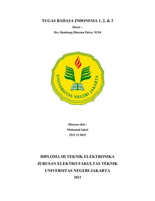 TUGAS BAHASA INDONESIA 1, 2, & 3
Dosen :
Drs. Bambang Dharma Putra, M.Pd
Disusun oleh :
Muhamad Iqbal
5223 12 5025
DIPLOMA III TEKNIK ELEKTRONIKA
JURUSAN ELEKTRO FAKULTAS TEKNIK
UNIVERSITAS NEGERI JAKARTA
2013
 