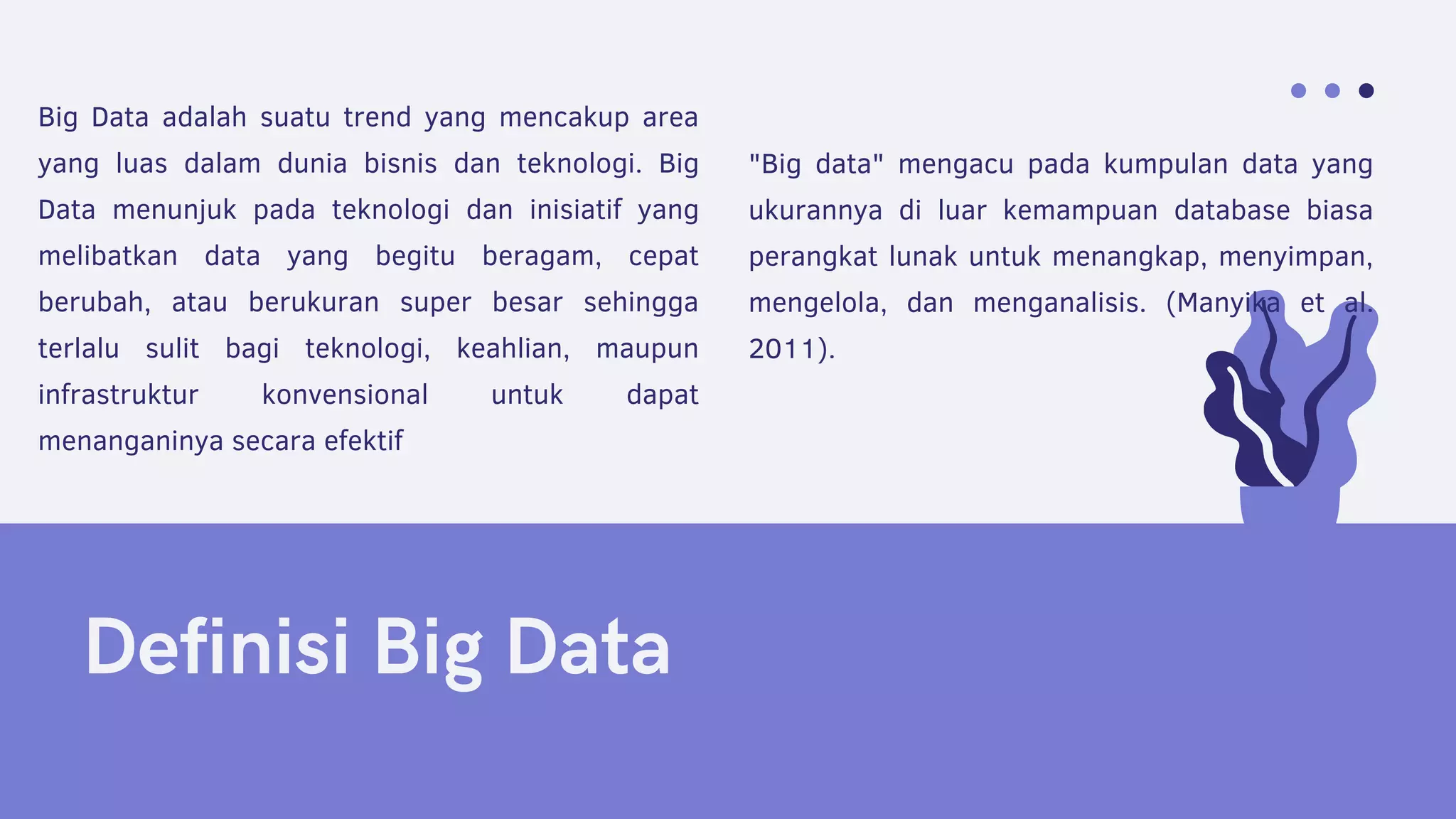 Definisi Big Data
"Big data" mengacu pada kumpulan data yang
ukurannya di luar kemampuan database biasa
perangkat lunak untuk menangkap, menyimpan,
mengelola, dan menganalisis. (Manyika et al.
2011).
Big Data adalah suatu trend yang mencakup area
yang luas dalam dunia bisnis dan teknologi. Big
Data menunjuk pada teknologi dan inisiatif yang
melibatkan data yang begitu beragam, cepat
berubah, atau berukuran super besar sehingga
terlalu sulit bagi teknologi, keahlian, maupun
infrastruktur konvensional untuk dapat
menanganinya secara efektif
 