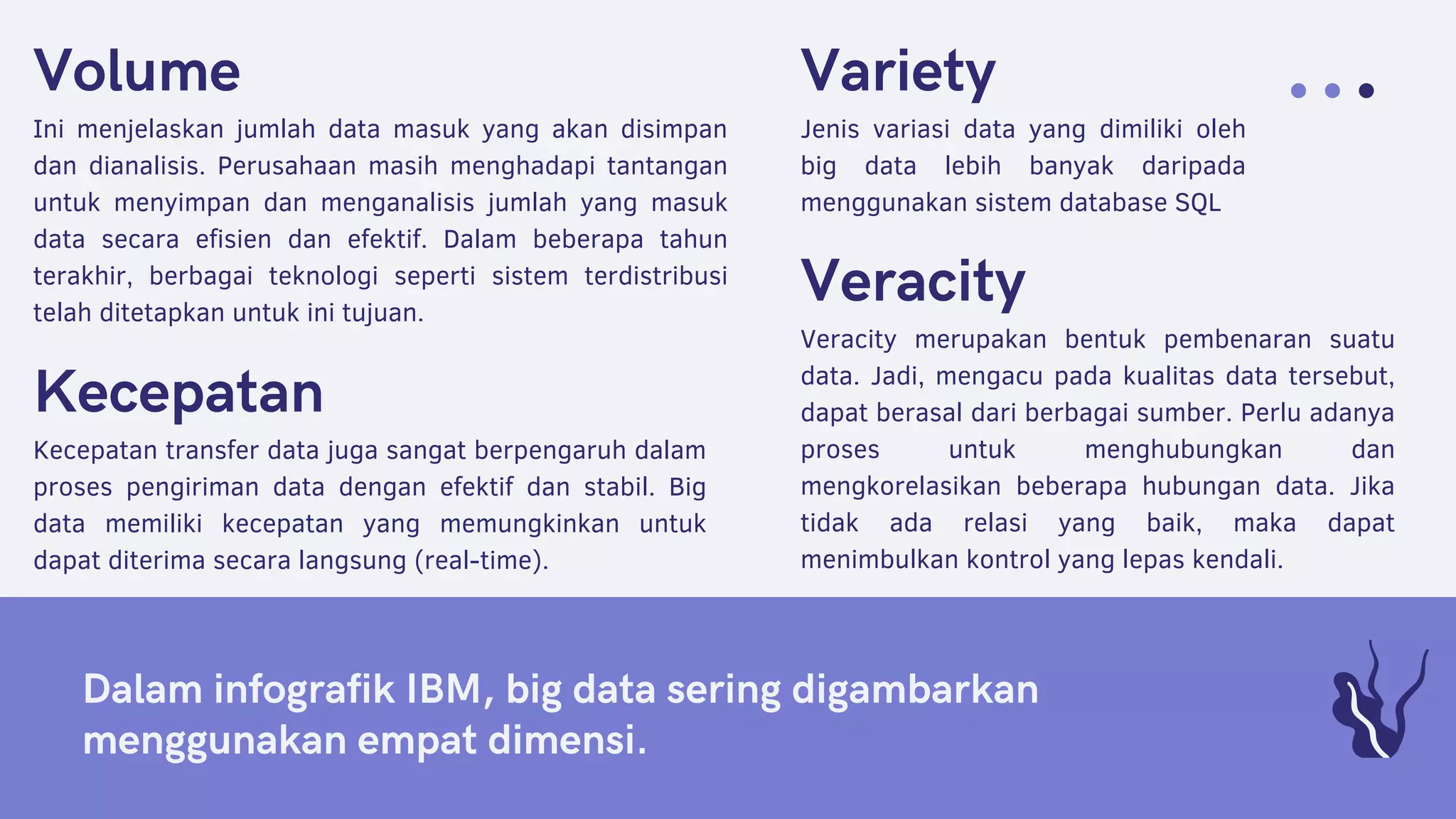 Dalam infografik IBM, big data sering digambarkan
menggunakan empat dimensi.
Variety
Jenis variasi data yang dimiliki oleh
big data lebih banyak daripada
menggunakan sistem database SQL
Volume
Ini menjelaskan jumlah data masuk yang akan disimpan
dan dianalisis. Perusahaan masih menghadapi tantangan
untuk menyimpan dan menganalisis jumlah yang masuk
data secara efisien dan efektif. Dalam beberapa tahun
terakhir, berbagai teknologi seperti sistem terdistribusi
telah ditetapkan untuk ini tujuan.
Kecepatan
Kecepatan transfer data juga sangat berpengaruh dalam
proses pengiriman data dengan efektif dan stabil. Big
data memiliki kecepatan yang memungkinkan untuk
dapat diterima secara langsung (real-time).
Veracity
Veracity merupakan bentuk pembenaran suatu
data. Jadi, mengacu pada kualitas data tersebut,
dapat berasal dari berbagai sumber. Perlu adanya
proses untuk menghubungkan dan
mengkorelasikan beberapa hubungan data. Jika
tidak ada relasi yang baik, maka dapat
menimbulkan kontrol yang lepas kendali.
 