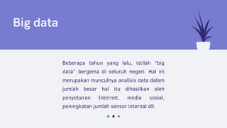 Big data
Beberapa tahun yang lalu, istilah “big
data” bergema di seluruh negeri. Hal ini
merupakan munculnya analisis data dalam
jumlah besar hal itu dihasilkan oleh
penyebaran Internet, media sosial,
peningkatan jumlah sensor internal dll.
 