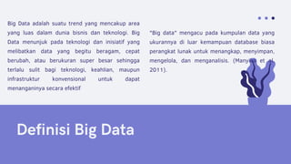 Definisi Big Data
"Big data" mengacu pada kumpulan data yang
ukurannya di luar kemampuan database biasa
perangkat lunak untuk menangkap, menyimpan,
mengelola, dan menganalisis. (Manyika et al.
2011).
Big Data adalah suatu trend yang mencakup area
yang luas dalam dunia bisnis dan teknologi. Big
Data menunjuk pada teknologi dan inisiatif yang
melibatkan data yang begitu beragam, cepat
berubah, atau berukuran super besar sehingga
terlalu sulit bagi teknologi, keahlian, maupun
infrastruktur konvensional untuk dapat
menanganinya secara efektif
 