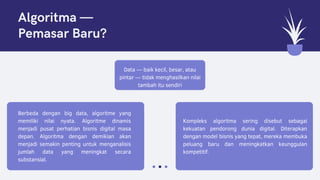 Data — baik kecil, besar, atau
pintar — tidak menghasilkan nilai
tambah itu sendiri
Berbeda dengan big data, algoritme yang
memiliki nilai nyata. Algoritme dinamis
menjadi pusat perhatian bisnis digital masa
depan. Algoritma dengan demikian akan
menjadi semakin penting untuk menganalisis
jumlah data yang meningkat secara
substansial.
Kompleks algoritma sering disebut sebagai
kekuatan pendorong dunia digital. Diterapkan
dengan model bisnis yang tepat, mereka membuka
peluang baru dan meningkatkan keunggulan
kompetitif.
Algoritma —
Pemasar Baru?
 