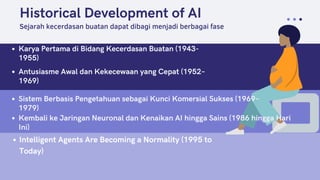 Historical Development of AI
Karya Pertama di Bidang Kecerdasan Buatan (1943-
1955)
Sejarah kecerdasan buatan dapat dibagi menjadi berbagai fase
Antusiasme Awal dan Kekecewaan yang Cepat (1952–
1969)
Sistem Berbasis Pengetahuan sebagai Kunci Komersial Sukses (1969–
1979)
Kembali ke Jaringan Neuronal dan Kenaikan AI hingga Sains (1986 hingga Hari
Ini)
Intelligent Agents Are Becoming a Normality (1995 to
Today)
 