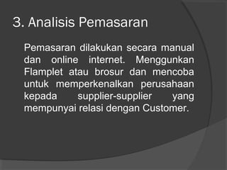 3. Analisis Pemasaran
Pemasaran dilakukan secara manual
dan online internet. Menggunkan
Flamplet atau brosur dan mencoba
untuk memperkenalkan perusahaan
kepada supplier-supplier yang
mempunyai relasi dengan Customer.
 