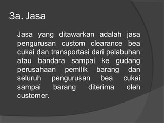 3a. Jasa
Jasa yang ditawarkan adalah jasa
pengurusan custom clearance bea
cukai dan transportasi dari pelabuhan
atau bandara sampai ke gudang
perusahaan pemilik barang dan
seluruh pengurusan bea cukai
sampai barang diterima oleh
customer.
 