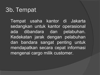 3b. Tempat
Tempat usaha kantor di Jakarta
sedangkan untuk kantor operasional
ada dibandara dan pelabuhan.
Kedekatan jarak dengan pelabuhan
dan bandara sangat penting untuk
mendapatkan secara cepat informasi
mengenai cargo milik customer.
 