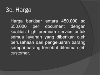 3c. Harga
Harga berkisar antara 450.000 sd
650.000 per document dengan
kualitas high premium service untuk
semua layanan yang diberikan oleh
perusahaan dari pengeluaran barang
sampai barang tersebut diterima oleh
customer.
 