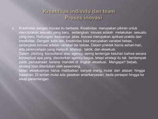  Kreativitas dengan inovasi itu berbeda. Kreativitas merupakan pikiran untuk
menciptakan sesuatu yang baru, sedangkan inovasi adalah melakukan sesuatu
yang baru. Hubungan keduanya jelas. Inovasi merupakan aplikasi praktis dari
kreativitas. Dengan kata lain, kreativitas bisa merupakan variabel bebas,
sedangkan inovasi adalah variabel tak bebas. Dalam praktek bisnis sehari-hari,
ada perencanaan yang meliputi strategi, taktik, dan eksekusi.
Dalam pitching konsultansi atau agency, sering terdengar keluhan bahwa secara
konseptual apa yang disodorkan agency bagus, tetapi strategi itu tak berdampak
pada perusahaan karena mandek di tingkat eksekusi. Mengapa? Sebab,
strategi bisa ditentukan oleh seseorang,
tetapi eksekusinya harus melibatkan banyak orang, mulai dari atasan hingga
bawahan. Di sinilah mulai ada gesekan antarkaryawan, beda persepsi hingga ke
sikap penentangan.
 