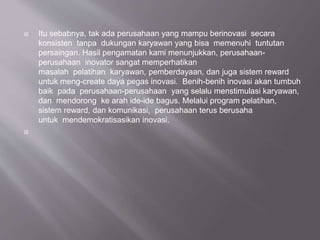  Itu sebabnya, tak ada perusahaan yang mampu berinovasi secara
konsisten tanpa dukungan karyawan yang bisa memenuhi tuntutan
persaingan. Hasil pengamatan kami menunjukkan, perusahaan-
perusahaan inovator sangat memperhatikan
masalah pelatihan karyawan, pemberdayaan, dan juga sistem reward
untuk meng-create daya pegas inovasi. Benih-benih inovasi akan tumbuh
baik pada perusahaan-perusahaan yang selalu menstimulasi karyawan,
dan mendorong ke arah ide-ide bagus. Melalui program pelatihan,
sistem reward, dan komunikasi, perusahaan terus berusaha
untuk mendemokratisasikan inovasi.

 