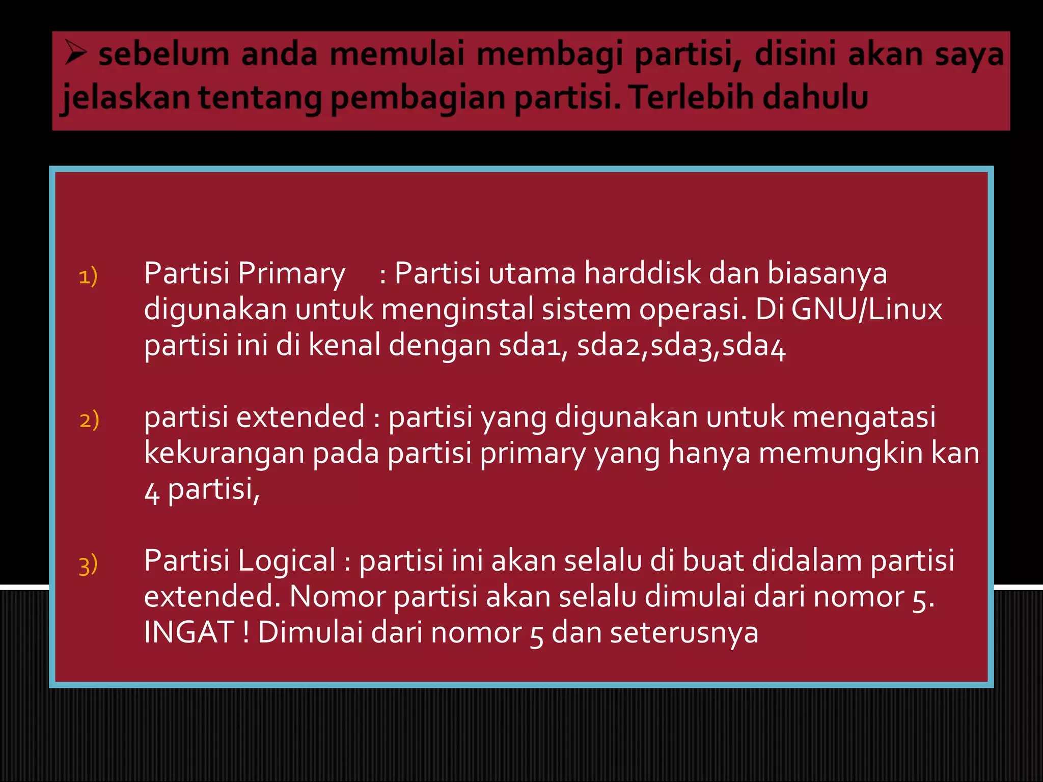 1) Partisi Primary : Partisi utama harddisk dan biasanya
digunakan untuk menginstal sistem operasi. Di GNU/Linux
partisi ini di kenal dengan sda1, sda2,sda3,sda4
2) partisi extended : partisi yang digunakan untuk mengatasi
kekurangan pada partisi primary yang hanya memungkin kan
4 partisi,
3) Partisi Logical : partisi ini akan selalu di buat didalam partisi
extended. Nomor partisi akan selalu dimulai dari nomor 5.
INGAT ! Dimulai dari nomor 5 dan seterusnya
 