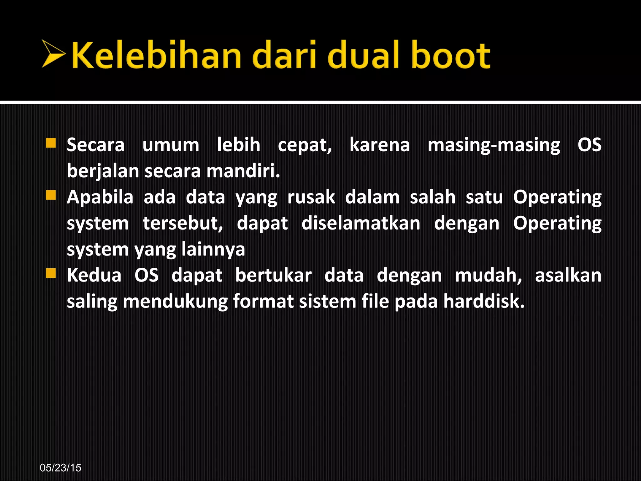  Secara umum lebih cepat, karena masing-masing OS
berjalan secara mandiri.
 Apabila ada data yang rusak dalam salah satu Operating
system tersebut, dapat diselamatkan dengan Operating
system yang lainnya
 Kedua OS dapat bertukar data dengan mudah, asalkan
saling mendukung format sistem file pada harddisk.
05/23/15
 