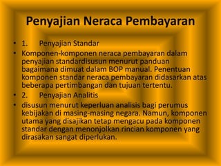 Penyajian Neraca Pembayaran
• 1. Penyajian Standar
• Komponen-komponen neraca pembayaran dalam
penyajian standardisusun menurut panduan
bagaimana dimuat dalam BOP manual. Penentuan
komponen standar neraca pembayaran didasarkan atas
beberapa pertimbangan dan tujuan tertentu.
• 2. Penyajian Analitis
• disusun menurut keperluan analisis bagi perumus
kebijakan di masing-masing negara. Namun, komponen
utama yang disajikan tetap mengacu pada komponen
standar dengan menonjolkan rincian komponen yang
dirasakan sangat diperlukan.
 