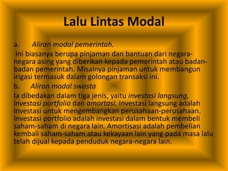 Lalu Lintas Modal
a. Aliran modal pemerintah.
Ini biasanya berupa pinjaman dan bantuan dari negara-
negara asing yang diberikan kepada pemerintah atau badan-
badan pemerintah. Misalnya pinjaman untuk membangun
irigasi termasuk dalam golongan transaksi ini.
b. Aliran modal swasta
Ia dibedakan dalam tiga jenis, yaitu investasi langsung,
investasi portfolio dan amortasi. Investasi langsung adalah
investasi untuk mengembangkan perusahaan-perusahaan.
Investasi portfolio adalah investasi dalam bentuk membeli
saham-saham di negara lain. Amortisasi adalah pembelian
kembali saham-saham atau kekayaan lain yang pada masa lalu
telah dijual kepada penduduk negara-negara lain.
 
