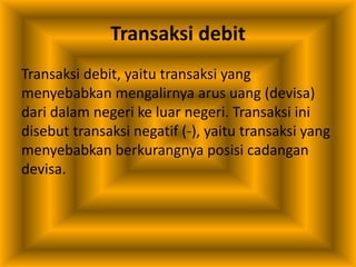 Transaksi debit
Transaksi debit, yaitu transaksi yang
menyebabkan mengalirnya arus uang (devisa)
dari dalam negeri ke luar negeri. Transaksi ini
disebut transaksi negatif (-), yaitu transaksi yang
menyebabkan berkurangnya posisi cadangan
devisa.
 