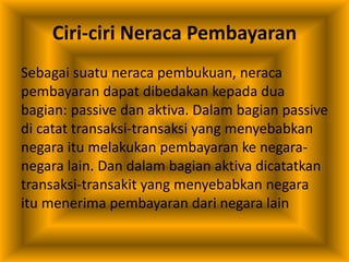 Ciri-ciri Neraca Pembayaran
Sebagai suatu neraca pembukuan, neraca
pembayaran dapat dibedakan kepada dua
bagian: passive dan aktiva. Dalam bagian passive
di catat transaksi-transaksi yang menyebabkan
negara itu melakukan pembayaran ke negara-
negara lain. Dan dalam bagian aktiva dicatatkan
transaksi-transakit yang menyebabkan negara
itu menerima pembayaran dari negara lain
 