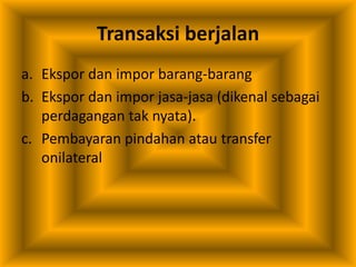 Transaksi berjalan
a. Ekspor dan impor barang-barang
b. Ekspor dan impor jasa-jasa (dikenal sebagai
perdagangan tak nyata).
c. Pembayaran pindahan atau transfer
onilateral
 