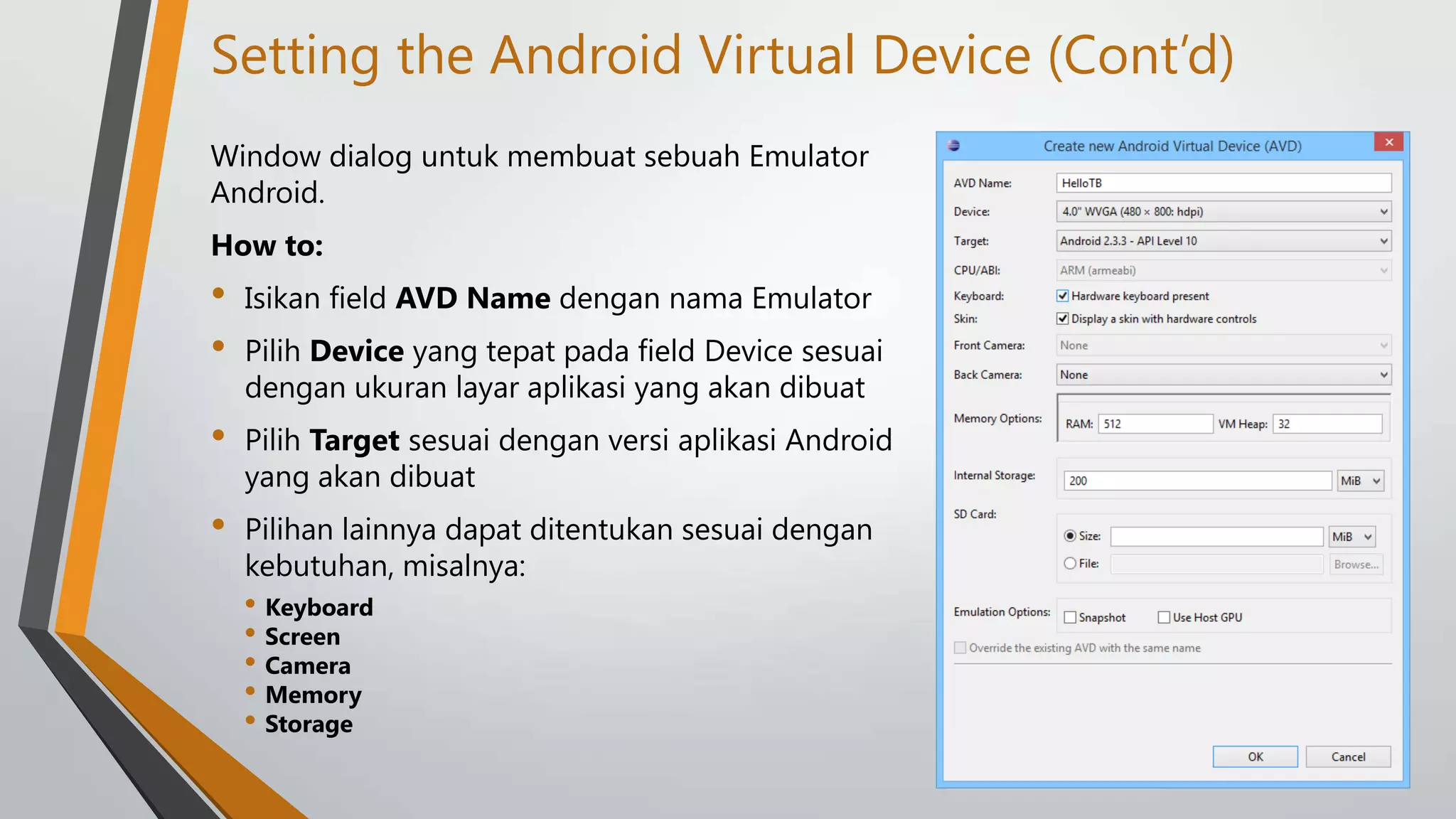 Setting the Android Virtual Device (Cont’d)
Window dialog untuk membuat sebuah Emulator
Android.
How to:

•
•

Isikan field AVD Name dengan nama Emulator

•

Pilih Target sesuai dengan versi aplikasi Android
yang akan dibuat

•

Pilihan lainnya dapat ditentukan sesuai dengan
kebutuhan, misalnya:

Pilih Device yang tepat pada field Device sesuai
dengan ukuran layar aplikasi yang akan dibuat

• Keyboard
• Screen
• Camera
• Memory
• Storage

 