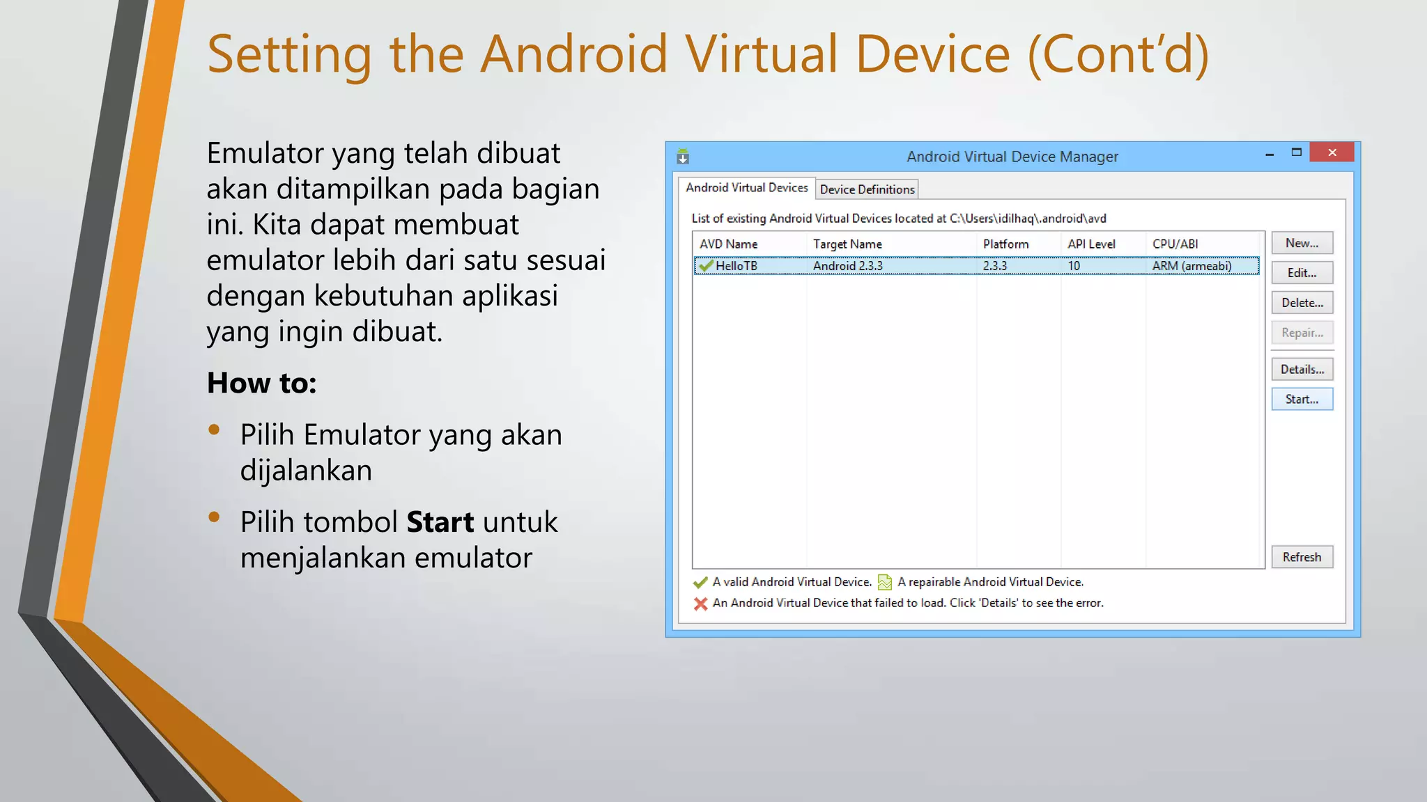 Setting the Android Virtual Device (Cont’d)
Emulator yang telah dibuat
akan ditampilkan pada bagian
ini. Kita dapat membuat
emulator lebih dari satu sesuai
dengan kebutuhan aplikasi
yang ingin dibuat.
How to:

•

Pilih Emulator yang akan
dijalankan

•

Pilih tombol Start untuk
menjalankan emulator

 
