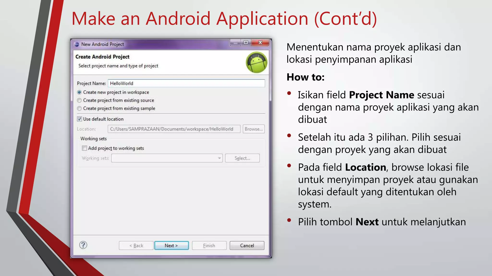 Make an Android Application (Cont’d)
Menentukan nama proyek aplikasi dan
lokasi penyimpanan aplikasi

How to:

•

Isikan field Project Name sesuai
dengan nama proyek aplikasi yang akan
dibuat

•

Setelah itu ada 3 pilihan. Pilih sesuai
dengan proyek yang akan dibuat

•

Pada field Location, browse lokasi file
untuk menyimpan proyek atau gunakan
lokasi default yang ditentukan oleh
system.

•

Pilih tombol Next untuk melanjutkan

 