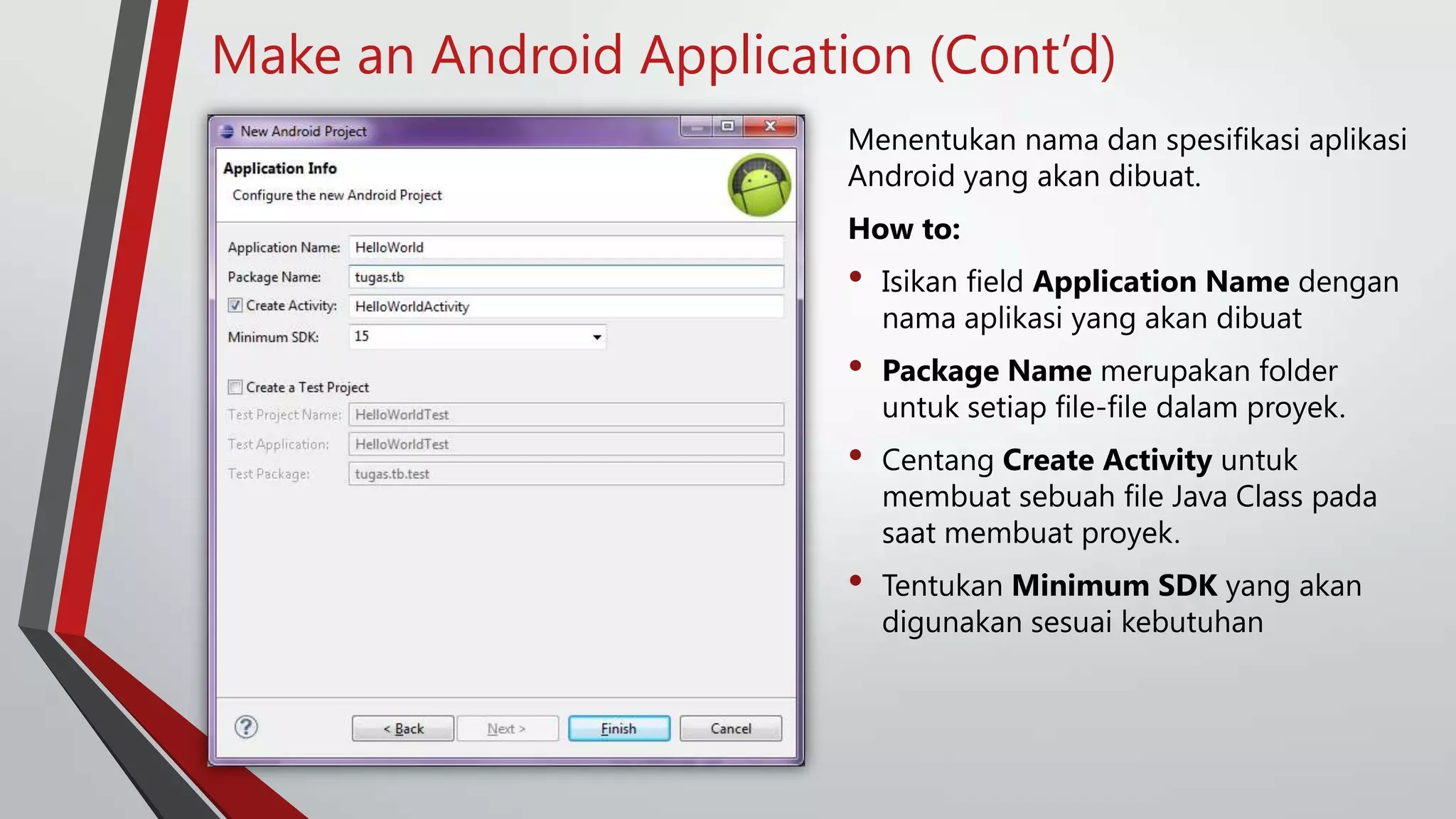 Make an Android Application (Cont’d)
Menentukan nama dan spesifikasi aplikasi
Android yang akan dibuat.

How to:

•

Isikan field Application Name dengan
nama aplikasi yang akan dibuat

•

Package Name merupakan folder
untuk setiap file-file dalam proyek.

•

Centang Create Activity untuk
membuat sebuah file Java Class pada
saat membuat proyek.

•

Tentukan Minimum SDK yang akan
digunakan sesuai kebutuhan

 