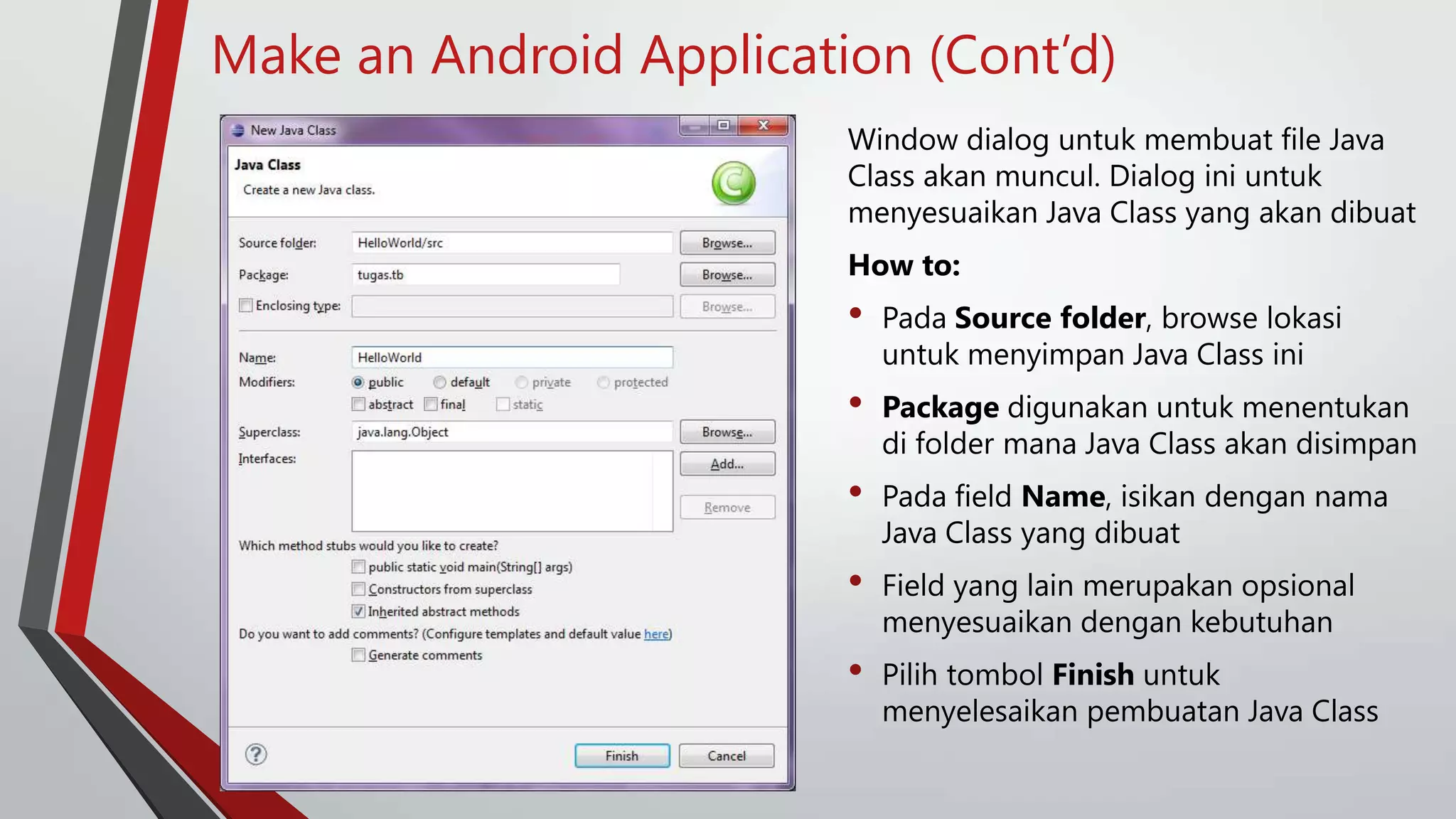 Make an Android Application (Cont’d)
Window dialog untuk membuat file Java
Class akan muncul. Dialog ini untuk
menyesuaikan Java Class yang akan dibuat
How to:

•

Pada Source folder, browse lokasi
untuk menyimpan Java Class ini

•

Package digunakan untuk menentukan
di folder mana Java Class akan disimpan

•

Pada field Name, isikan dengan nama
Java Class yang dibuat

•

Field yang lain merupakan opsional
menyesuaikan dengan kebutuhan

•

Pilih tombol Finish untuk
menyelesaikan pembuatan Java Class

 