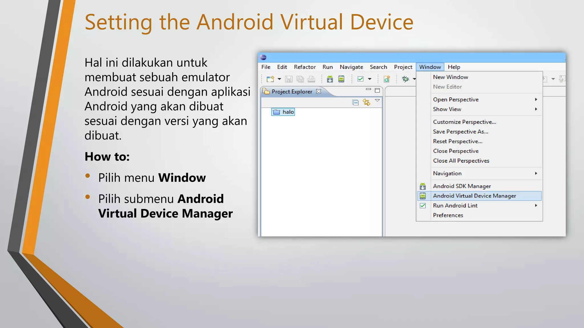 Setting the Android Virtual Device
Hal ini dilakukan untuk
membuat sebuah emulator
Android sesuai dengan aplikasi
Android yang akan dibuat
sesuai dengan versi yang akan
dibuat.
How to:

•
•

Pilih menu Window
Pilih submenu Android
Virtual Device Manager

 