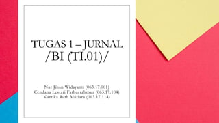 TUGAS 1 – JURNAL
/BI (TI.01)/
Nur Jihan Widayanti (063.17.001)
Cendana Lestari Fathurrahman (063.17.104)
Kartika Ruth Mutiara (063.17.114)
 