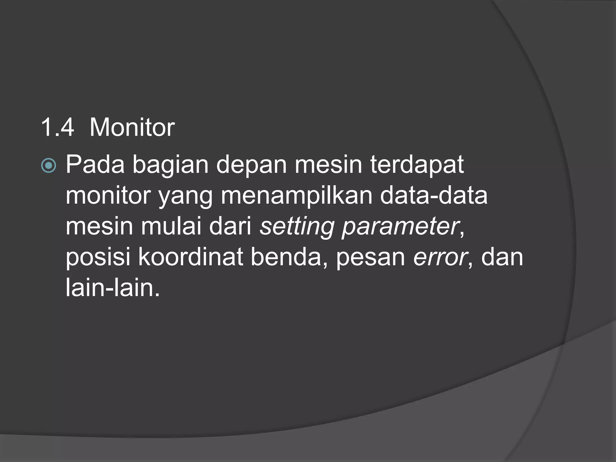 1.4 Monitor
 Pada bagian depan mesin terdapat
monitor yang menampilkan data-data
mesin mulai dari setting parameter,
posisi koordinat benda, pesan error, dan
lain-lain.

 