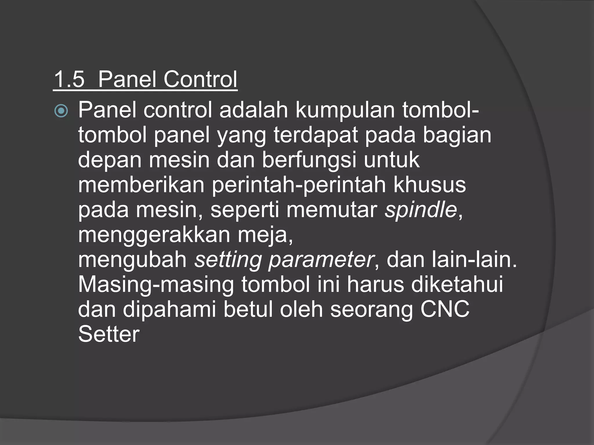 1.5 Panel Control
 Panel control adalah kumpulan tomboltombol panel yang terdapat pada bagian
depan mesin dan berfungsi untuk
memberikan perintah-perintah khusus
pada mesin, seperti memutar spindle,
menggerakkan meja,
mengubah setting parameter, dan lain-lain.
Masing-masing tombol ini harus diketahui
dan dipahami betul oleh seorang CNC
Setter

 