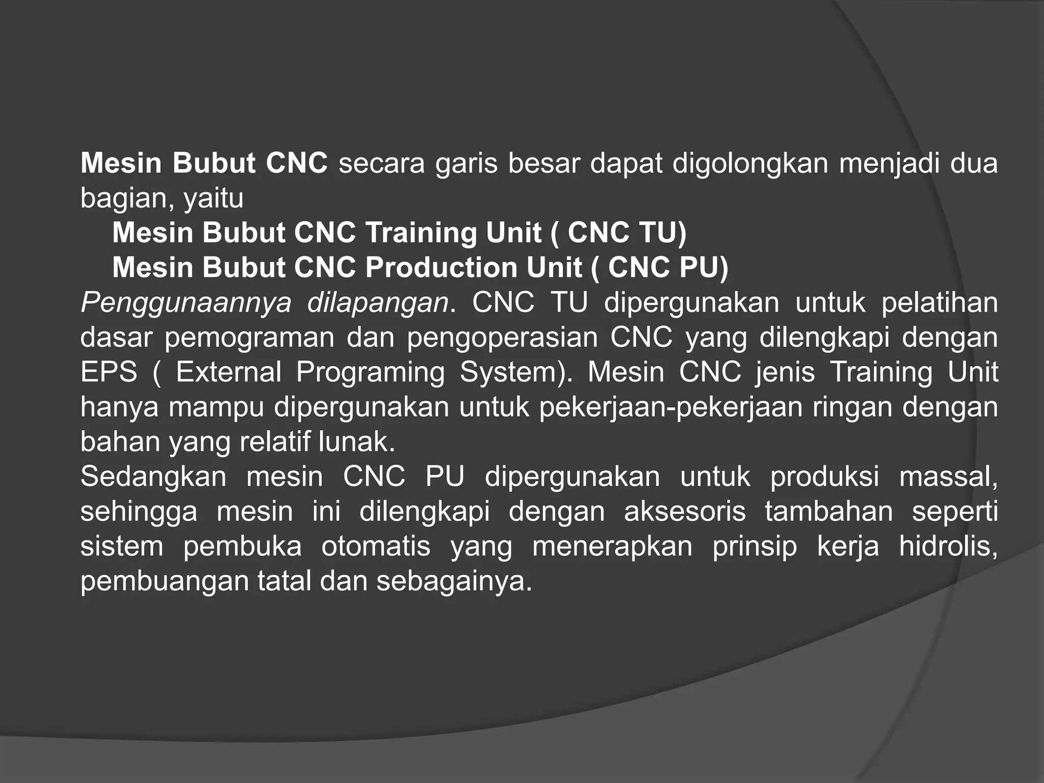 Mesin Bubut CNC secara garis besar dapat digolongkan menjadi dua
bagian, yaitu
Mesin Bubut CNC Training Unit ( CNC TU)
Mesin Bubut CNC Production Unit ( CNC PU)
Penggunaannya dilapangan. CNC TU dipergunakan untuk pelatihan
dasar pemograman dan pengoperasian CNC yang dilengkapi dengan
EPS ( External Programing System). Mesin CNC jenis Training Unit
hanya mampu dipergunakan untuk pekerjaan-pekerjaan ringan dengan
bahan yang relatif lunak.
Sedangkan mesin CNC PU dipergunakan untuk produksi massal,
sehingga mesin ini dilengkapi dengan aksesoris tambahan seperti
sistem pembuka otomatis yang menerapkan prinsip kerja hidrolis,
pembuangan tatal dan sebagainya.

 