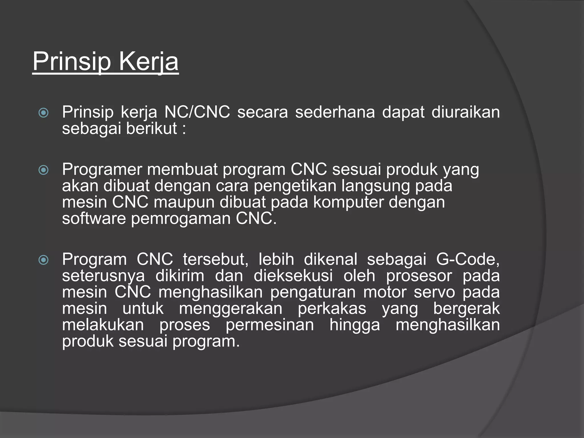 Prinsip Kerja


Prinsip kerja NC/CNC secara sederhana dapat diuraikan
sebagai berikut :



Programer membuat program CNC sesuai produk yang
akan dibuat dengan cara pengetikan langsung pada
mesin CNC maupun dibuat pada komputer dengan
software pemrogaman CNC.



Program CNC tersebut, lebih dikenal sebagai G-Code,
seterusnya dikirim dan dieksekusi oleh prosesor pada
mesin CNC menghasilkan pengaturan motor servo pada
mesin untuk menggerakan perkakas yang bergerak
melakukan proses permesinan hingga menghasilkan
produk sesuai program.

 