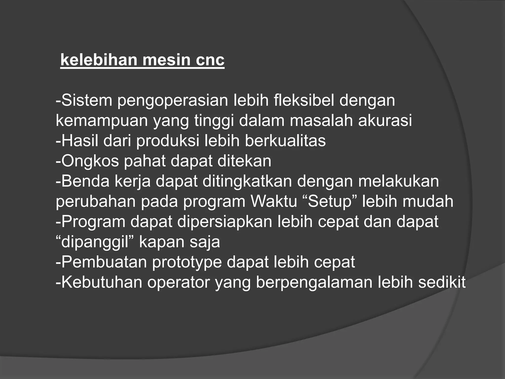 kelebihan mesin cnc
-Sistem pengoperasian lebih fleksibel dengan
kemampuan yang tinggi dalam masalah akurasi
-Hasil dari produksi lebih berkualitas
-Ongkos pahat dapat ditekan
-Benda kerja dapat ditingkatkan dengan melakukan
perubahan pada program Waktu “Setup” lebih mudah
-Program dapat dipersiapkan lebih cepat dan dapat
“dipanggil” kapan saja
-Pembuatan prototype dapat lebih cepat
-Kebutuhan operator yang berpengalaman lebih sedikit

 