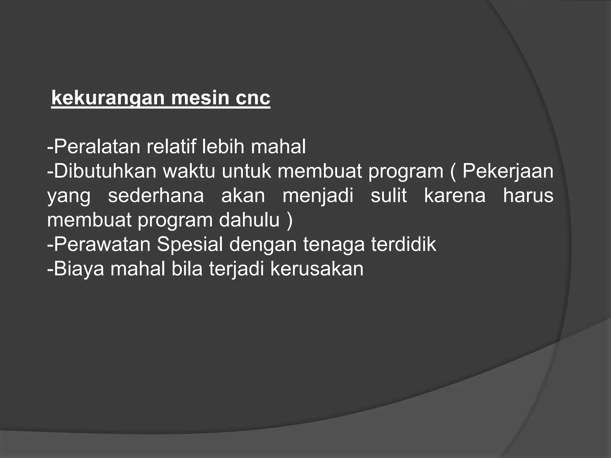 kekurangan mesin cnc

-Peralatan relatif lebih mahal
-Dibutuhkan waktu untuk membuat program ( Pekerjaan
yang sederhana akan menjadi sulit karena harus
membuat program dahulu )
-Perawatan Spesial dengan tenaga terdidik
-Biaya mahal bila terjadi kerusakan

 