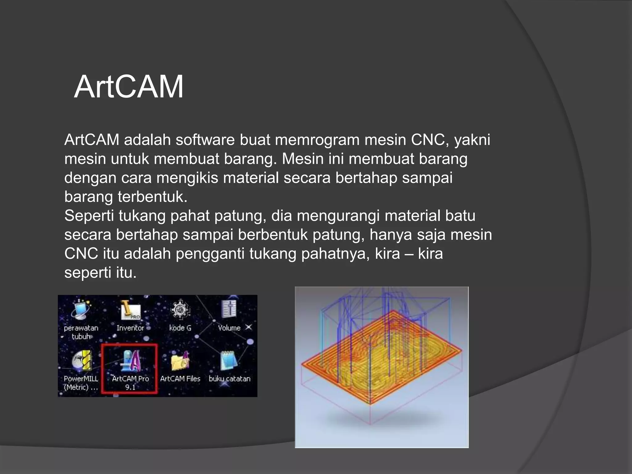 ArtCAM
ArtCAM adalah software buat memrogram mesin CNC, yakni
mesin untuk membuat barang. Mesin ini membuat barang
dengan cara mengikis material secara bertahap sampai
barang terbentuk.
Seperti tukang pahat patung, dia mengurangi material batu
secara bertahap sampai berbentuk patung, hanya saja mesin
CNC itu adalah pengganti tukang pahatnya, kira – kira
seperti itu.

 