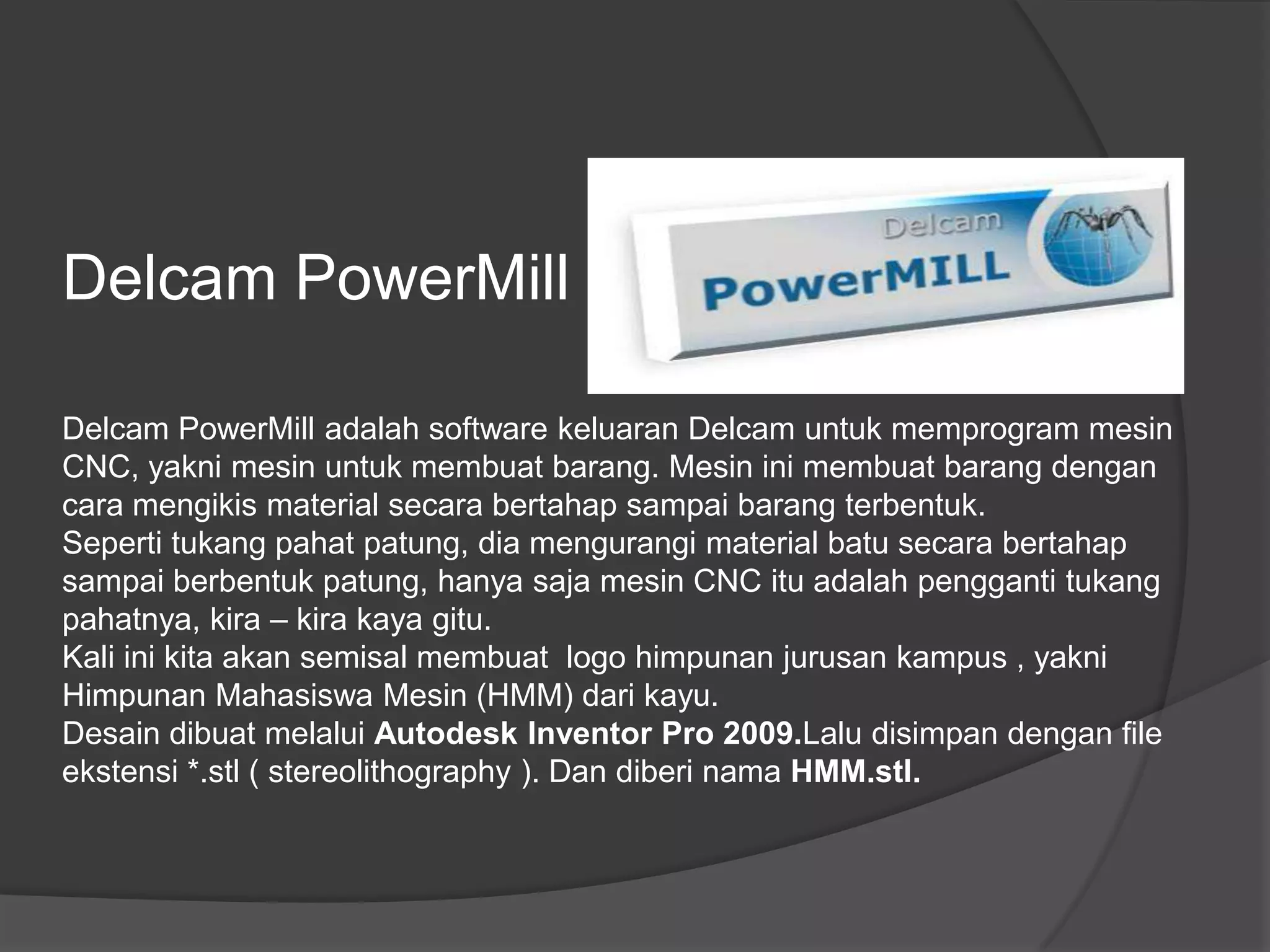 Delcam PowerMill
Delcam PowerMill adalah software keluaran Delcam untuk memprogram mesin
CNC, yakni mesin untuk membuat barang. Mesin ini membuat barang dengan
cara mengikis material secara bertahap sampai barang terbentuk.
Seperti tukang pahat patung, dia mengurangi material batu secara bertahap
sampai berbentuk patung, hanya saja mesin CNC itu adalah pengganti tukang
pahatnya, kira – kira kaya gitu.
Kali ini kita akan semisal membuat logo himpunan jurusan kampus , yakni
Himpunan Mahasiswa Mesin (HMM) dari kayu.
Desain dibuat melalui Autodesk Inventor Pro 2009.Lalu disimpan dengan file
ekstensi *.stl ( stereolithography ). Dan diberi nama HMM.stl.

 