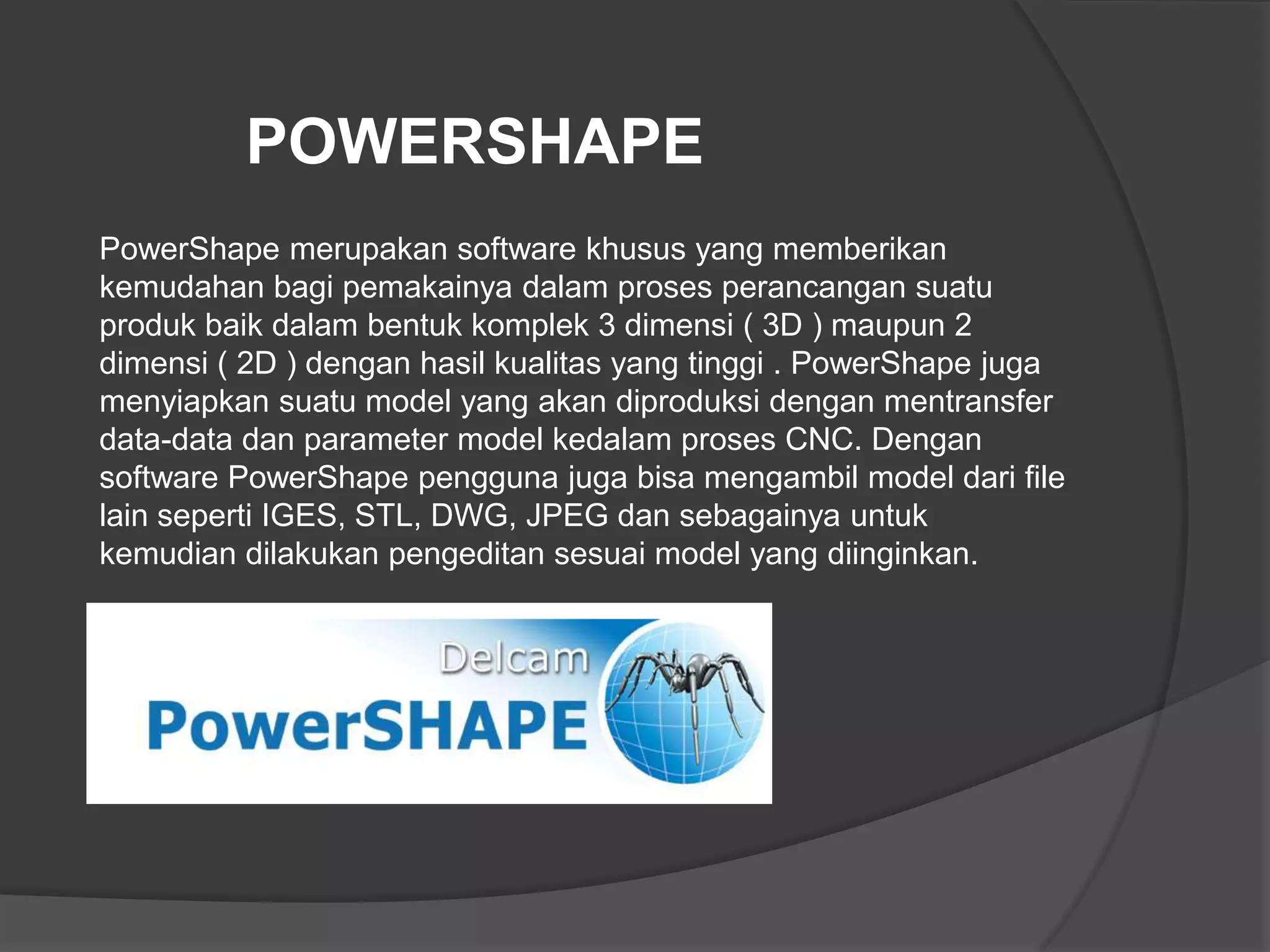 POWERSHAPE
PowerShape merupakan software khusus yang memberikan
kemudahan bagi pemakainya dalam proses perancangan suatu
produk baik dalam bentuk komplek 3 dimensi ( 3D ) maupun 2
dimensi ( 2D ) dengan hasil kualitas yang tinggi . PowerShape juga
menyiapkan suatu model yang akan diproduksi dengan mentransfer
data-data dan parameter model kedalam proses CNC. Dengan
software PowerShape pengguna juga bisa mengambil model dari file
lain seperti IGES, STL, DWG, JPEG dan sebagainya untuk
kemudian dilakukan pengeditan sesuai model yang diinginkan.

 