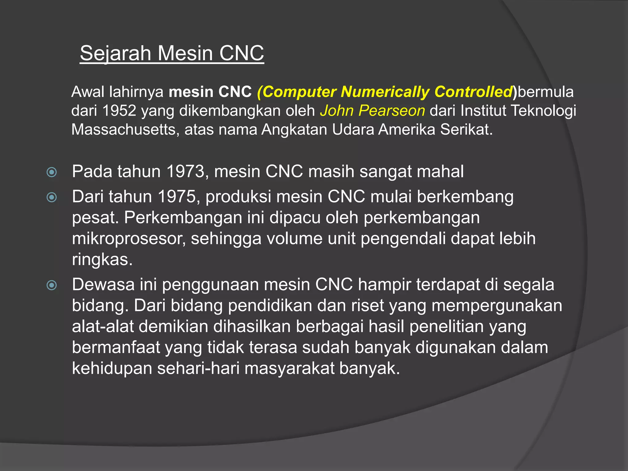 Sejarah Mesin CNC
Awal lahirnya mesin CNC (Computer Numerically Controlled)bermula
dari 1952 yang dikembangkan oleh John Pearseon dari Institut Teknologi
Massachusetts, atas nama Angkatan Udara Amerika Serikat.





Pada tahun 1973, mesin CNC masih sangat mahal
Dari tahun 1975, produksi mesin CNC mulai berkembang
pesat. Perkembangan ini dipacu oleh perkembangan
mikroprosesor, sehingga volume unit pengendali dapat lebih
ringkas.
Dewasa ini penggunaan mesin CNC hampir terdapat di segala
bidang. Dari bidang pendidikan dan riset yang mempergunakan
alat-alat demikian dihasilkan berbagai hasil penelitian yang
bermanfaat yang tidak terasa sudah banyak digunakan dalam
kehidupan sehari-hari masyarakat banyak.

 
