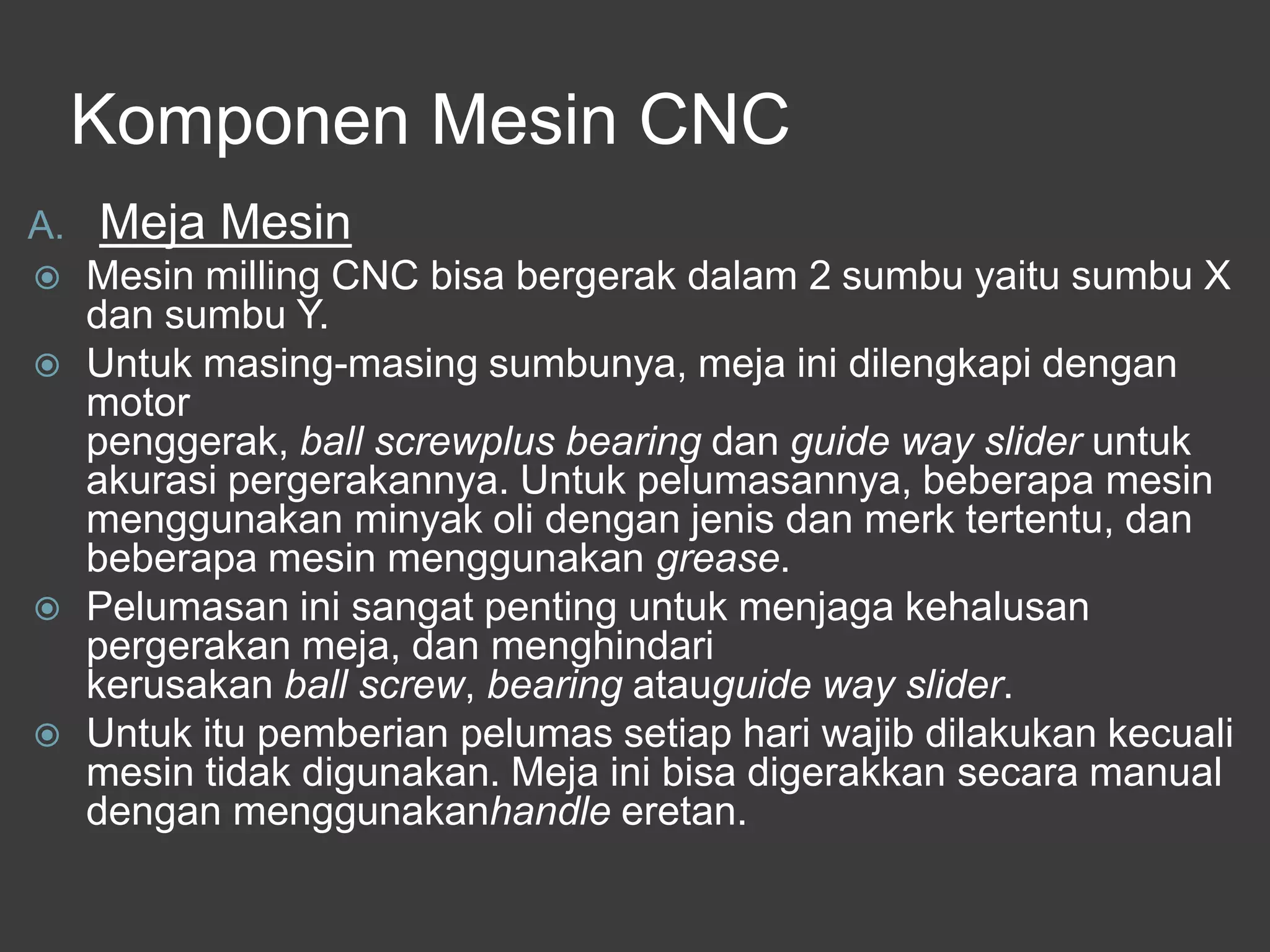 Komponen Mesin CNC
A.







Meja Mesin
Mesin milling CNC bisa bergerak dalam 2 sumbu yaitu sumbu X
dan sumbu Y.
Untuk masing-masing sumbunya, meja ini dilengkapi dengan
motor
penggerak, ball screwplus bearing dan guide way slider untuk
akurasi pergerakannya. Untuk pelumasannya, beberapa mesin
menggunakan minyak oli dengan jenis dan merk tertentu, dan
beberapa mesin menggunakan grease.
Pelumasan ini sangat penting untuk menjaga kehalusan
pergerakan meja, dan menghindari
kerusakan ball screw, bearing atauguide way slider.
Untuk itu pemberian pelumas setiap hari wajib dilakukan kecuali
mesin tidak digunakan. Meja ini bisa digerakkan secara manual
dengan menggunakanhandle eretan.

 