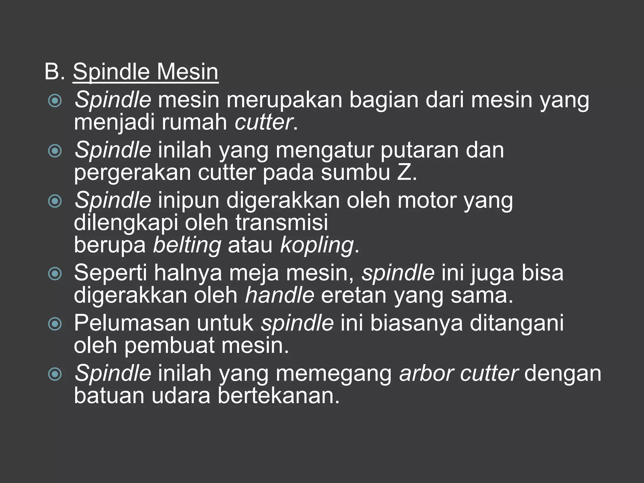 B. Spindle Mesin
 Spindle mesin merupakan bagian dari mesin yang
menjadi rumah cutter.
 Spindle inilah yang mengatur putaran dan
pergerakan cutter pada sumbu Z.
 Spindle inipun digerakkan oleh motor yang
dilengkapi oleh transmisi
berupa belting atau kopling.
 Seperti halnya meja mesin, spindle ini juga bisa
digerakkan oleh handle eretan yang sama.
 Pelumasan untuk spindle ini biasanya ditangani
oleh pembuat mesin.
 Spindle inilah yang memegang arbor cutter dengan
batuan udara bertekanan.

 