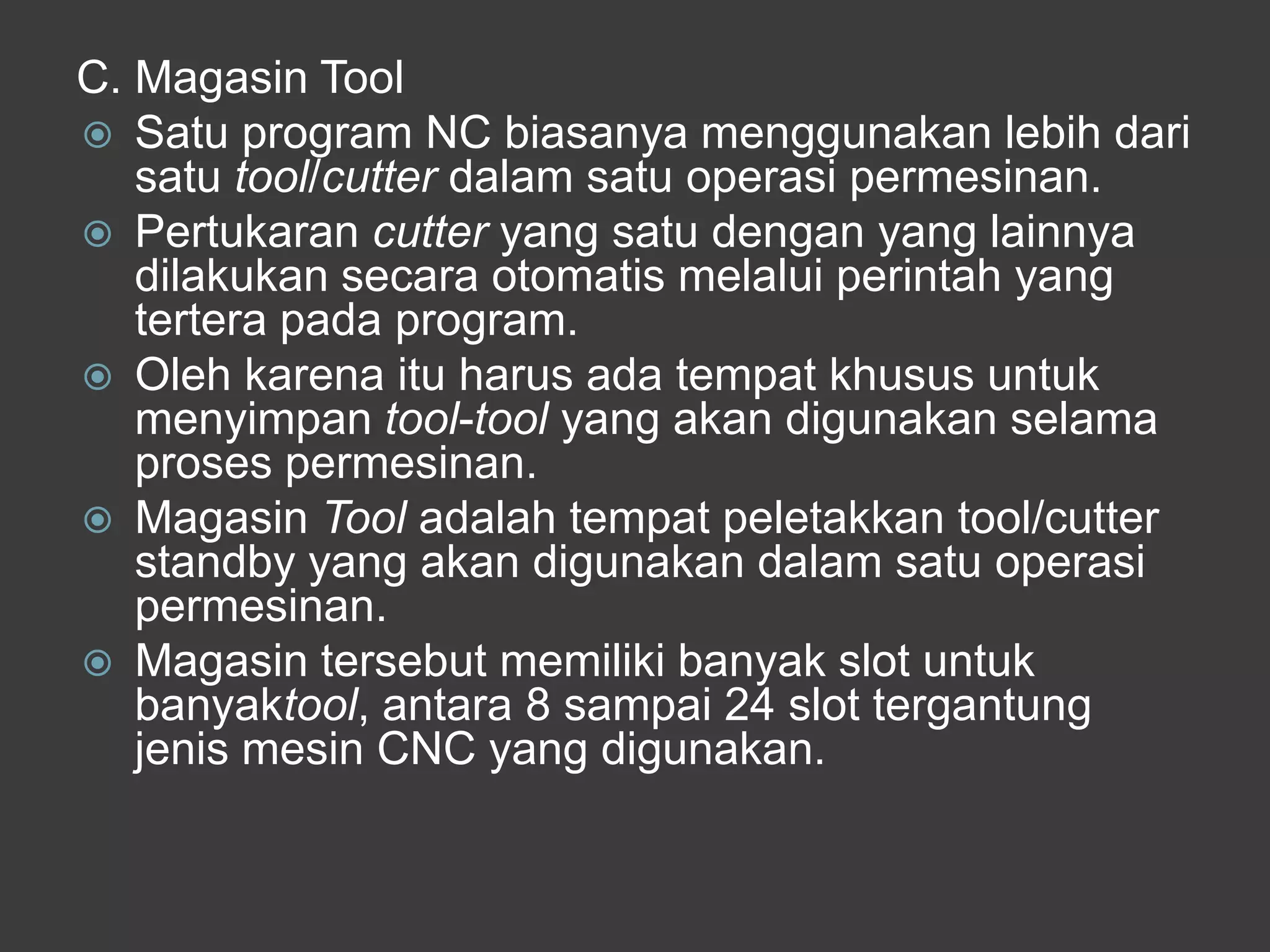 C. Magasin Tool
 Satu program NC biasanya menggunakan lebih dari
satu tool/cutter dalam satu operasi permesinan.
 Pertukaran cutter yang satu dengan yang lainnya
dilakukan secara otomatis melalui perintah yang
tertera pada program.
 Oleh karena itu harus ada tempat khusus untuk
menyimpan tool-tool yang akan digunakan selama
proses permesinan.
 Magasin Tool adalah tempat peletakkan tool/cutter
standby yang akan digunakan dalam satu operasi
permesinan.
 Magasin tersebut memiliki banyak slot untuk
banyaktool, antara 8 sampai 24 slot tergantung
jenis mesin CNC yang digunakan.

 