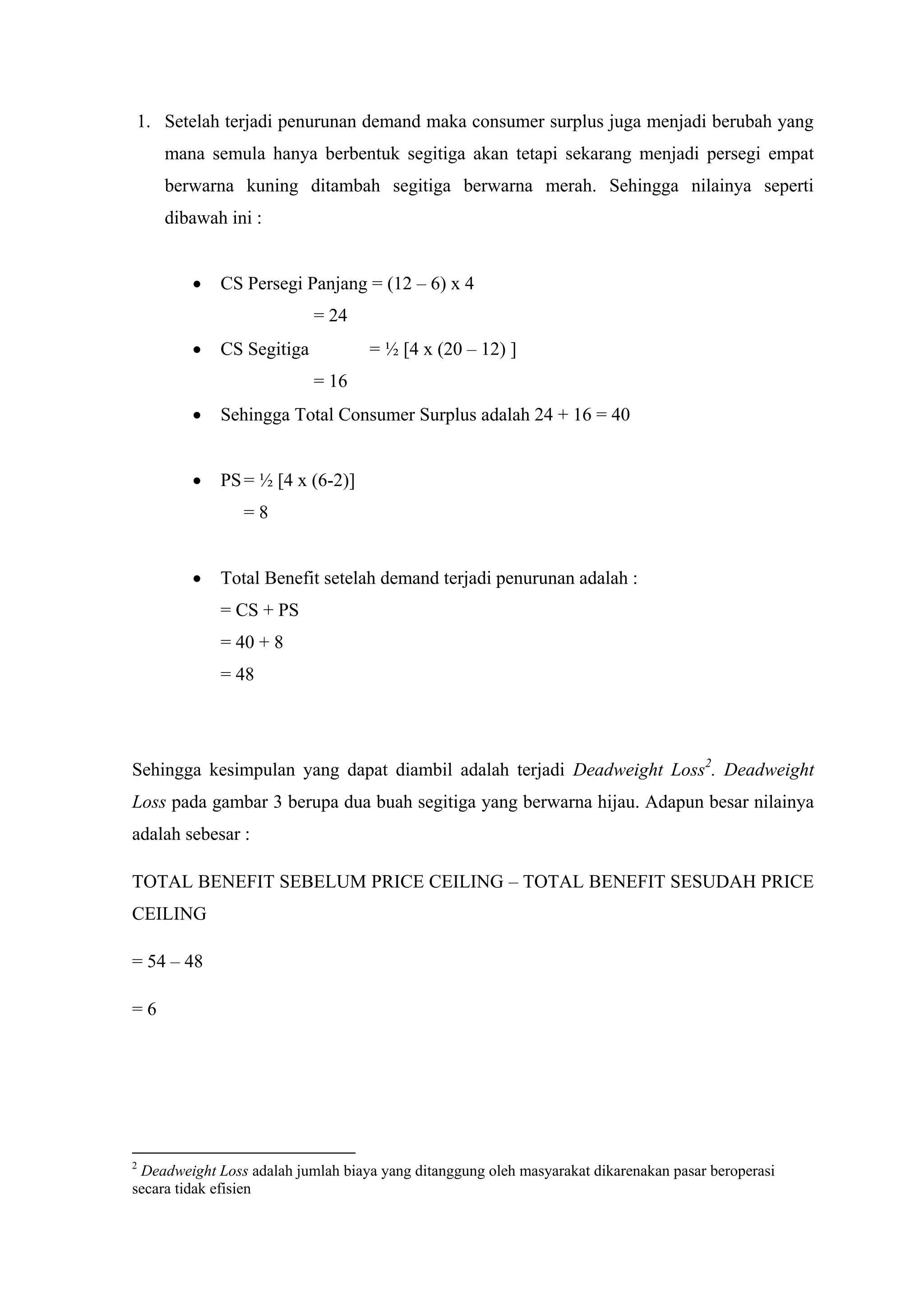 1. Setelah terjadi penurunan demand maka consumer surplus juga menjadi berubah yang
mana semula hanya berbentuk segitiga akan tetapi sekarang menjadi persegi empat
berwarna kuning ditambah segitiga berwarna merah. Sehingga nilainya seperti
dibawah ini :


CS Persegi Panjang = (12 – 6) x 4
= 24



= ½ [4 x (20 – 12) ]

CS Segitiga
= 16



Sehingga Total Consumer Surplus adalah 24 + 16 = 40



PS = ½ [4 x (6-2)]
=8



Total Benefit setelah demand terjadi penurunan adalah :
= CS + PS
= 40 + 8
= 48

Sehingga kesimpulan yang dapat diambil adalah terjadi Deadweight Loss2. Deadweight
Loss pada gambar 3 berupa dua buah segitiga yang berwarna hijau. Adapun besar nilainya
adalah sebesar :
TOTAL BENEFIT SEBELUM PRICE CEILING – TOTAL BENEFIT SESUDAH PRICE
CEILING
= 54 – 48
=6

2

Deadweight Loss adalah jumlah biaya yang ditanggung oleh masyarakat dikarenakan pasar beroperasi
secara tidak efisien

 