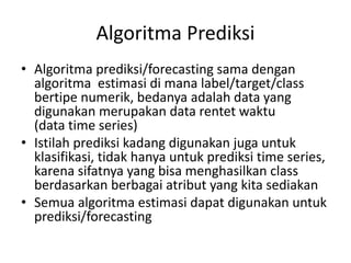 Algoritma Prediksi 
• Algoritma prediksi/forecasting sama dengan 
algoritma estimasi di mana label/target/class 
bertipe numerik, bedanya adalah data yang 
digunakan merupakan data rentet waktu 
(data time series) 
• Istilah prediksi kadang digunakan juga untuk 
klasifikasi, tidak hanya untuk prediksi time series, 
karena sifatnya yang bisa menghasilkan class 
berdasarkan berbagai atribut yang kita sediakan 
• Semua algoritma estimasi dapat digunakan untuk 
prediksi/forecasting 
 