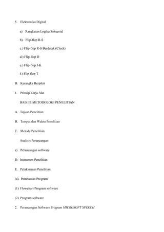 5. Elektronika Digital
a) Rangkaian Logika Sekuesial
b) Flip-flop R-S
c.) Flip-flop R-S Berdetak (Clock)
d.) Flip-flop D
e.) Flip-flop J-K
f.) Flip-flop T
B. Kerangka Berpikir
1. Prinsip Kerja Alat
BAB III. METODOLOGI PENELITIAN
A. Tujuan Penelitian
B. Tempat dan Waktu Penelitian
C. Metode Penelitian
Analisis Perancangan
a) Perancangan software
D. Instrumen Penelitian
E. Pelaksanaan Penelitian
(a). Pembuatan Program
(1) Flowchart Program software
(2) Program software
2. Perancangan Software Program MICROSOFT SPEECH
 