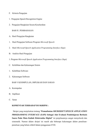 F. Kriteria Pengujian
1. Pengujian Speech Recognition Engine
2. Pengujian Rangkaian Secara Keseluruhan
BAB IV. PEMBAHASAN
A. Hasil Pengujian Rangkaian
1. Hasil Pengujian Software Program Microsoft Speech
2. Hasil Microsoft Speech Application Programming Interface (Sapi)
B. Analisis Hasil Pengujian
1. Program Microsoft Speech Application Programming Interface (Sapi)
C. Kelebihan dan Kekurangan Sistem
1. Kelebihan Software
2. Kekurangan Software
BAB V KESIMPULAN, IMPLIKASI DAN SARAN
A. Kesimpulan
B. Implikasi
C. Saran
KOMENTAR TERHADAP ISI SKRIPSI :
Skripsi yang menjelaskan tentang “Pemanfaatan MICROSOFT SPEECH APPLICATION
PROGRAMMING INTERFACE (SAPI) Sebagai Alat Evaluasi Pembelajaran Berbasis
Suara Pada Mata Kuliah Elektronika Digital” ini penjelasannya sangat menyeluruh dan
sistematik. Namun dalam skripsi ini masih ada beberapa kekurangan dalam penulisan-
penulisan yang belum efektif dalam penggunaan EYD.
 