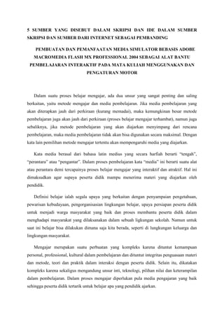 5 SUMBER YANG DISEBUT DALAM SKRIPSI DAN IDE DALAM SUMBER
SKRIPSI DAN SUMBER DARI INTERNET SEBAGAI PEMBANDING
PEMBUATAN DAN PEMANFAATAN MEDIA SIMULATOR BEBASIS ADOBE
MACROMEDIA FLASH MX PROFESSIONAL 2004 SEBAGAI ALAT BANTU
PEMBELAJARAN INTERAKTIF PADA MATA KULIAH MENGGUNAKAN DAN
PENGATURAN MOTOR
Dalam suatu proses belajar mengajar, ada dua unsur yang sangat penting dan saling
berkaitan, yaitu metode mengajar dan media pembelajaran. Jika media pembelajaran yang
akan diterapkan jauh dari perkiraan (kurang memadai), maka kemungkinan besar metode
pembelajaran juga akan jauh dari perkiraan (proses belajar mengajar terhambat), namun juga
sebaliknya, jika metode pembelajaran yang akan diajarkan menyimpang dari rencana
pembelajaran, maka media pembelajaran tidak akan bisa digunakan secara maksimal. Dengan
kata lain pemilihan metode mengajar tertentu akan mempengaruhi media yang diajarkan.
Kata media berasal dari bahasa latin medius yang secara harfiah berarti “tengah”,
“perantara” atau “pengantar”. Dalam proses pembelajaran kata “media” ini berarti suatu alat
atau perantara demi tercapainya proses belajar mengajar yang interaktif dan atraktif. Hal ini
dimaksudkan agar supaya peserta didik mampu menerima materi yang diajarkan oleh
pendidik.
Definisi belajar ialah segala upaya yang berkaitan dengan penyampaian pengetahuan,
pewarisan kebudayaan, pengorganisasian lingkungan belajar, upaya persiapan peserta didik
untuk menjadi warga masyarakat yang baik dan proses membantu peserta didik dalam
menghadapi masyarakat yang dilaksanakan dalam sebuah ligkungan sekolah. Namun untuk
saat ini belajar bisa dilakukan dimana saja kita berada, seperti di lungkungan keluarga dan
lingkungan masyarakat.
Mengajar merupakan suatu perbuatan yang kompleks karena dituntut kemampuan
personal, professional, kultural dalam pembelajaran dan dituntut integritas penguasaan materi
dan metode, teori dan praktik dalam interaksi dengan peserta didik. Selain itu, dikatakan
kompleks karena sekaligus mengandung unsur inti, teknologi, pilihan nilai dan keterampilan
dalam pembelajaran. Dalam proses mengajar diperlukan pula media pengajaran yang baik
sehingga peserta didik tertarik untuk belajar apa yang pendidik ajarkan.
 