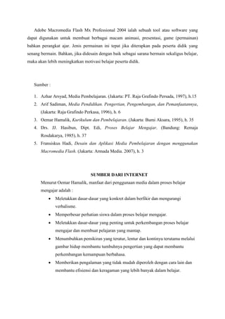 Adobe Macromedia Flash Mx Professional 2004 ialah sebuah tool atau software yang
dapat digunakan untuk membuat berbagai macam animasi, presentasi, game (permainan)
bahkan perangkat ajar. Jenis permainan ini tepat jika diterapkan pada peserta didik yang
senang bermain. Bahkan, jika didesain dengan baik sebagai sarana bermain sekaligus belajar,
maka akan lebih meningkatkan motivasi belajar peserta didik.
Sumber :
1. Azhar Arsyad, Media Pembelajaran. (Jakarta: PT. Raja Grafindo Persada, 1997), h.15
2. Arif Sadiman, Media Pendidikan. Pengertian, Pengembangan, dan Pemanfaatannya,
(Jakarta: Raja Grafindo Perkasa, 1996), h. 6
3. Oemar Hamalik, Kurikulum dan Pembelajaran. (Jakarta: Bumi Aksara, 1995), h. 35
4. Drs. JJ. Hasibun, Dipt. Edi, Proses Belajar Mengajar. (Bandung: Remaja
Rosdakarya, 1985), h. 37
5. Fransiskus Hadi, Desain dan Aplikasi Media Pembelajaran dengan menggunakan
Macromedia Flash. (Jakarta: Armada Media. 2007), h. 3
SUMBER DARI INTERNET
Menurut Oemar Hamalik, manfaat dari penggunaan media dalam proses belajar
mengajar adalah :
 Meletakkan dasar-dasar yang konkret dalam berfikir dan mengurangi
verbalisme.
 Memperbesar perhatian siswa dalam proses belajar mengajar.
 Meletakkan dasar-dasar yang penting untuk perkembangan proses belajar
mengajar dan membuat pelajaran yang mantap.
 Menumbuhkan pemikiran yang teratur, lentur dan kontinyu terutama melalui
gambar hidup membantu tumbuhnya pengertian yang dapat membantu
perkembangan kemampuan berbahasa.
 Memberikan pengalaman yang tidak mudah diperoleh dengan cara lain dan
membantu efisiensi dan keragaman yang lebih banyak dalam belajar.
 